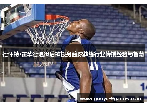 德怀特·霍华德退役后欲投身篮球教练行业传授经验与智慧