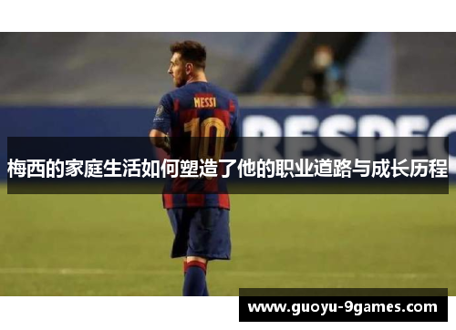 梅西的家庭生活如何塑造了他的职业道路与成长历程 梅西的家庭生活如何塑造了他的职业道路与成长历程