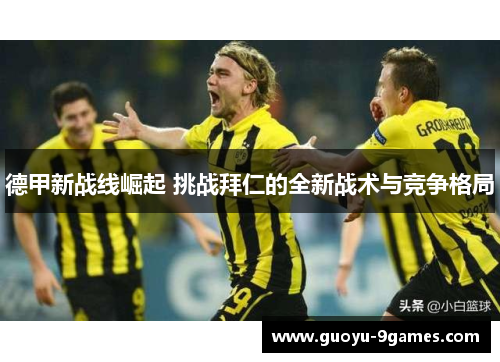 德甲新战线崛起 挑战拜仁的全新战术与竞争格局 德甲新战线崛起 挑战拜仁的全新战术与竞争格局