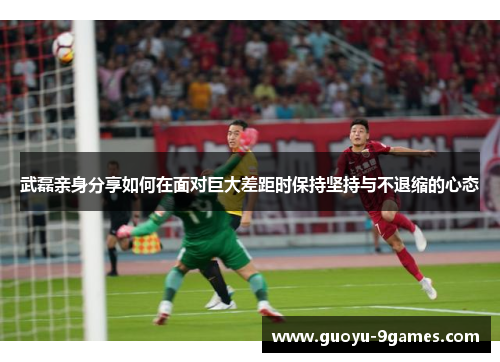 武磊亲身分享如何在面对巨大差距时保持坚持与不退缩的心态