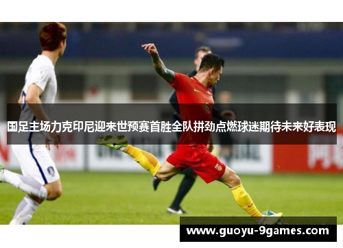 国足主场力克印尼迎来世预赛首胜全队拼劲点燃球迷期待未来好表现 国足主场力克印尼迎来世预赛首胜全队拼劲点燃球迷期待未来好表现