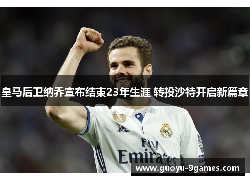 皇马后卫纳乔宣布结束23年生涯 转投沙特开启新篇章 皇马后卫纳乔宣布结束23年生涯 转投沙特开启新篇章