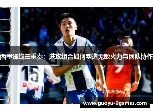 西甲锋线三重奏：进攻组合如何塑造无敌火力与团队协作