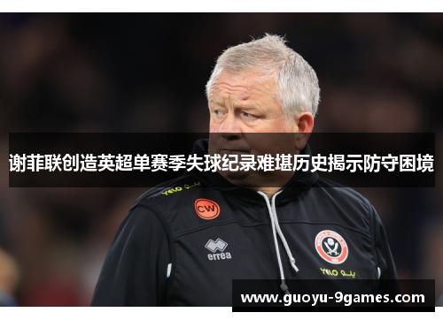 谢菲联创造英超单赛季失球纪录难堪历史揭示防守困境