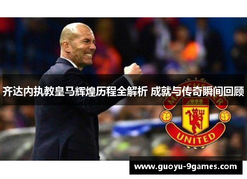 齐达内执教皇马辉煌历程全解析 成就与传奇瞬间回顾